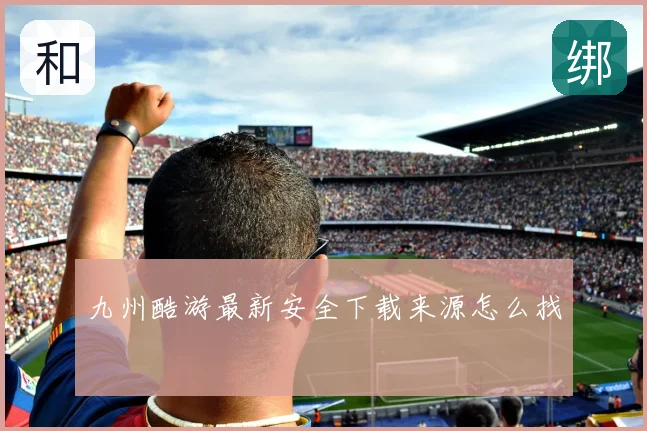九州酷游最新安全下载来源怎么找
